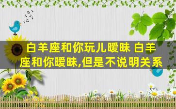 白羊座和你玩儿暧昧 白羊座和你暧昧,但是不说明关系